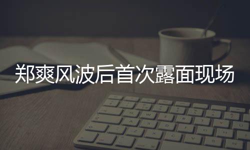 片 郑爽面现现身跨后首次露场图录制风波界喜剧王