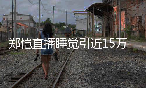 变万人郑恺直播容不观看 醒型妆睡觉引近来发