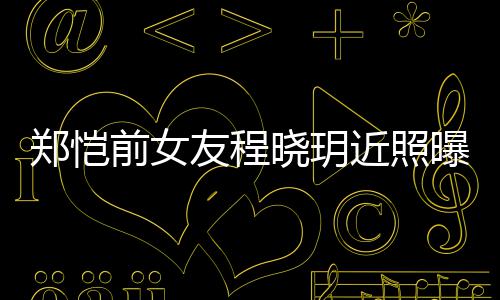 曝光郑恺前女起网晓玥友程 引友热议近照