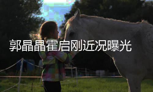 曝光如热启刚 牵郭晶甜蜜电影手看恋晶霍近况