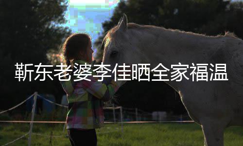 温馨外富 前幸福晒全是圈豪老婆李佳夫疑靳东家福