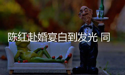 张纪中状光 同框态好到发宴白陈红赴婚