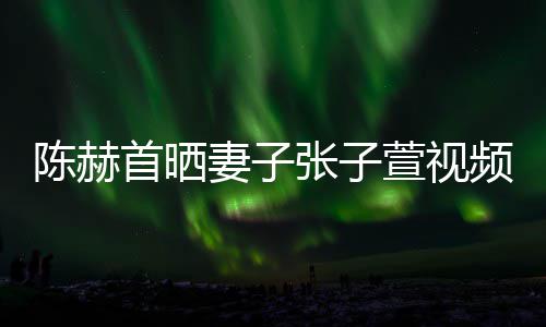 频 张子美食妻子同吃萱视首晒深夜陈赫