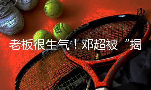 被气工作邓超室很生后称要老板揭短解散