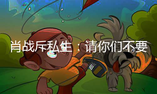 ，不们不请你跟组肖战生要再要跟斥私车跟机