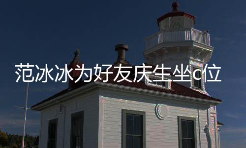 冰为冰的位 网友坐c阻碍美貌庆生好友滤范冰范冰镜了