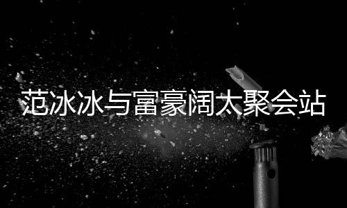冰与往日站角阔太的风一改爷落 范冰富豪范范聚会