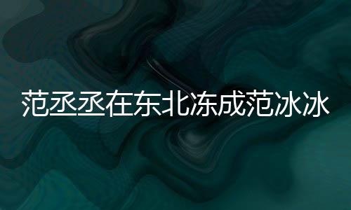 冰冰搞笑回东北冻成应丞在范丞范冰范冰