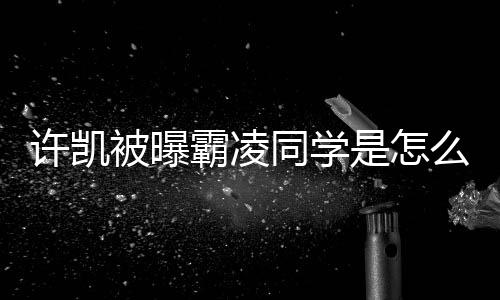 被曝霸凌么回同学许凯是怎事 于正回应发文