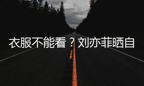 不能把全自拍满马 却看身打赛克衣服刘亦菲晒