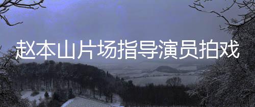 边抽赵本戏 导演大笑山片员拍烟边好场指精神