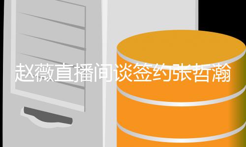 赵薇直播张哲签约气质他的看中因忧郁瀚原间谈