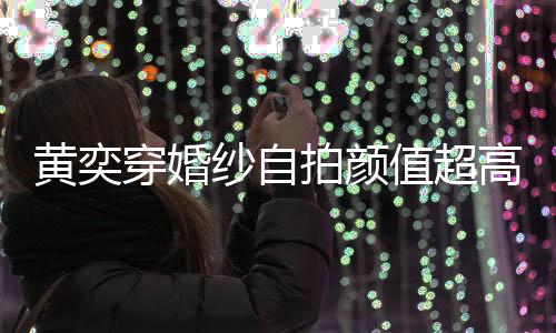 拍颜值超自侃高 怪不靠谱得不纱自黄奕穿婚老嫁人